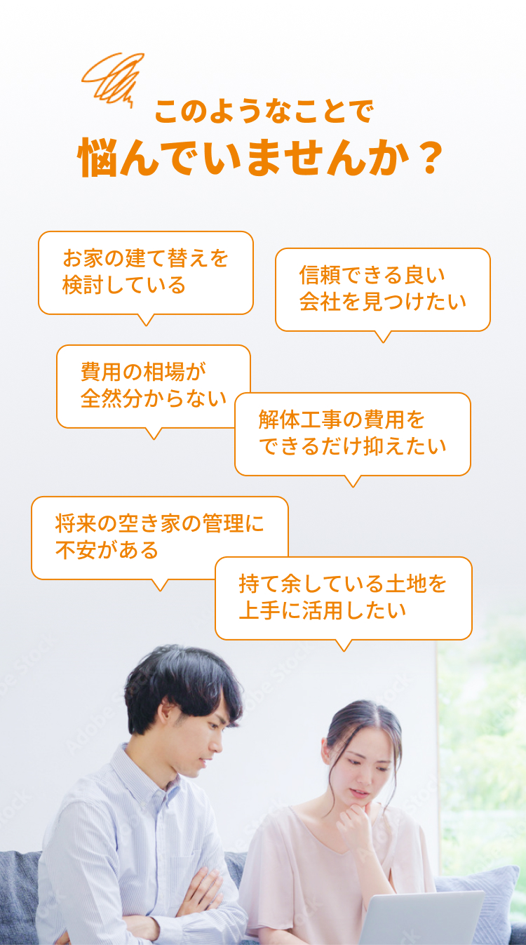 このようなことで 悩んでいませんか？お家の建て替えを検討している, 費用の相場が全然分からない, 解体工事の費用をできるだけ抑えたい, 信頼できる良い会社を見つけたい, 将来の空き家の管理に不安がある, 持て余している土地を上手に活用したい