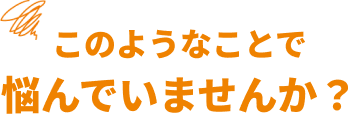 このようなことで 悩んでいませんか？